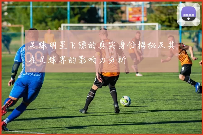 足球明星飞镖的真实身份揭秘及其在足球界的影响力分析