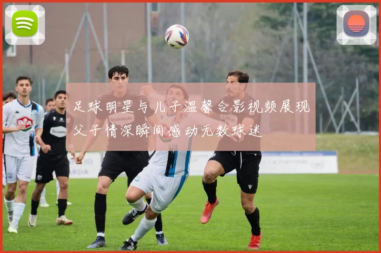 足球明星与儿子温馨合影视频展现父子情深瞬间感动无数球迷