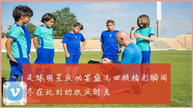 足球明星庆功宴盛况回顾精彩瞬间尽在此刻的欢庆时光