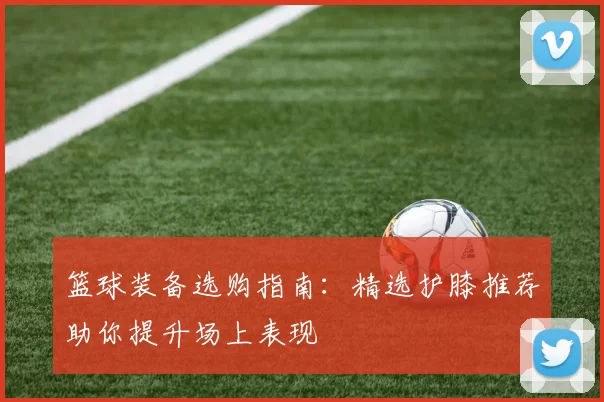 篮球装备选购指南：精选护膝推荐助你提升场上表现