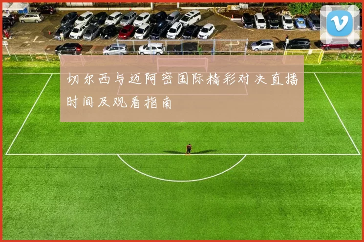 切尔西与迈阿密国际精彩对决直播时间及观看指南
