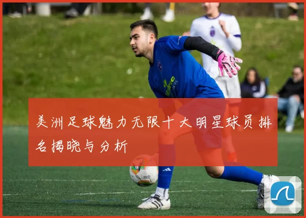 美洲足球魅力无限十大明星球员排名揭晓与分析