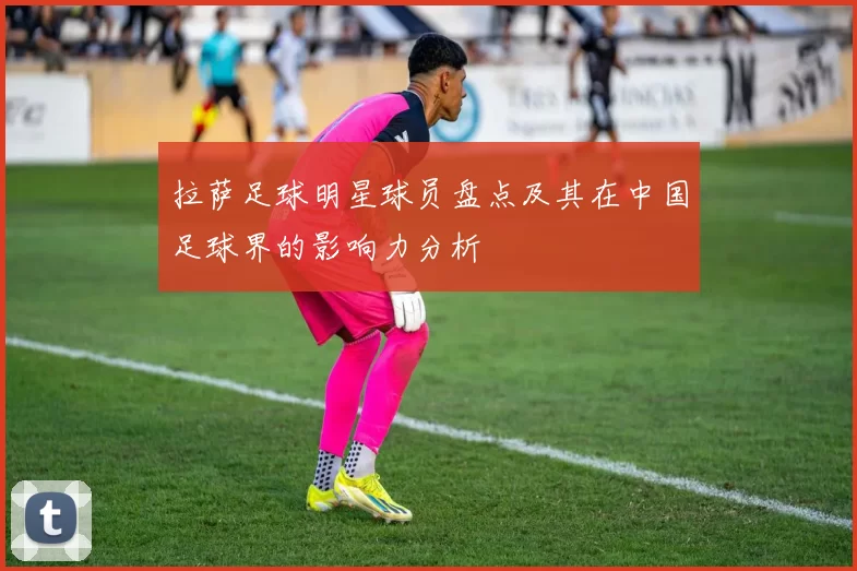拉萨足球明星球员盘点及其在中国足球界的影响力分析