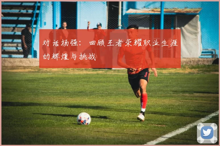 对话杨强：回顾王者荣耀职业生涯的辉煌与挑战