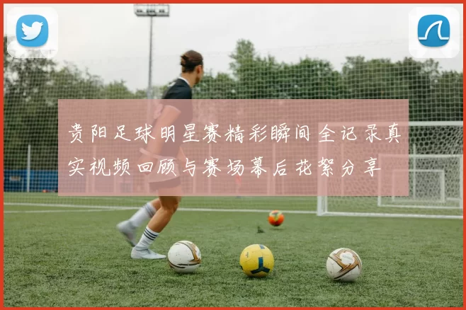 贵阳足球明星赛精彩瞬间全记录真实视频回顾与赛场幕后花絮分享