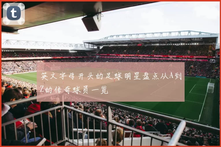 英文字母开头的足球明星盘点从A到Z的传奇球员一览