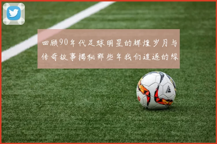 回顾90年代足球明星的辉煌岁月与传奇故事揭秘那些年我们追逐的绿茵英雄