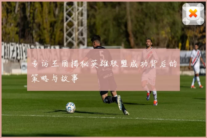 专访王丽揭秘英雄联盟成功背后的策略与故事