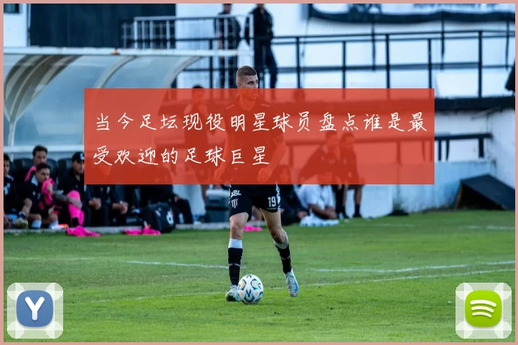 当今足坛现役明星球员盘点谁是最受欢迎的足球巨星