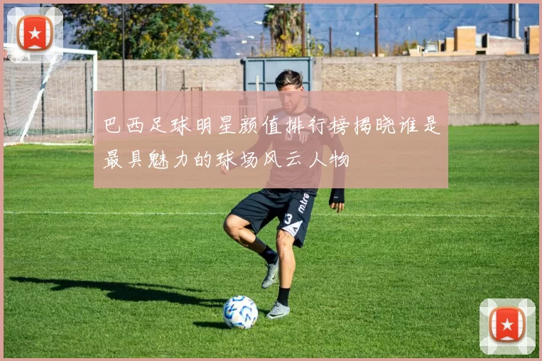 巴西足球明星颜值排行榜揭晓谁是最具魅力的球场风云人物