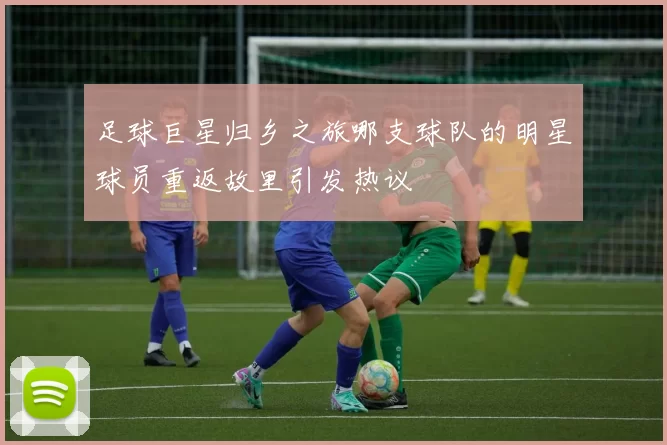 足球巨星归乡之旅哪支球队的明星球员重返故里引发热议