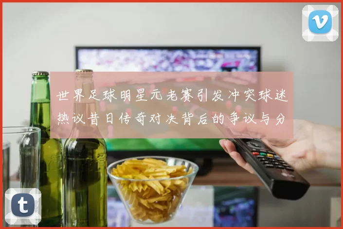 世界足球明星元老赛引发冲突球迷热议昔日传奇对决背后的争议与分歧