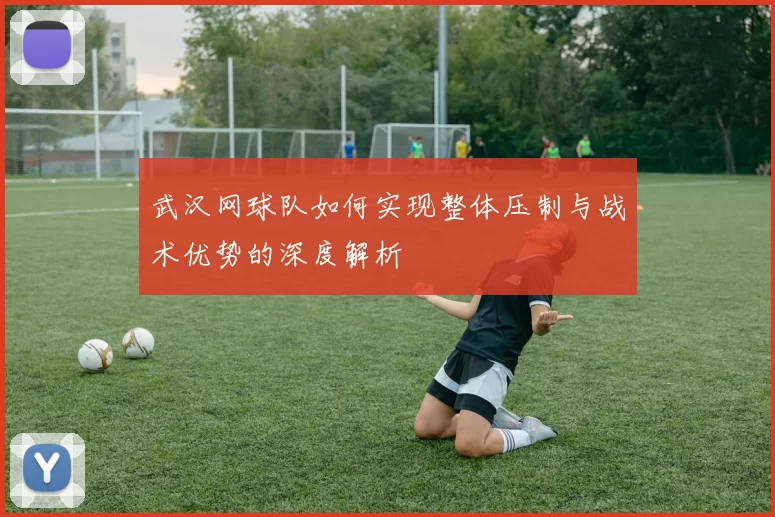 武汉网球队如何实现整体压制与战术优势的深度解析