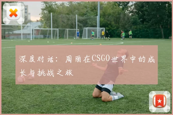 深度对话：周丽在CSGO世界中的成长与挑战之旅