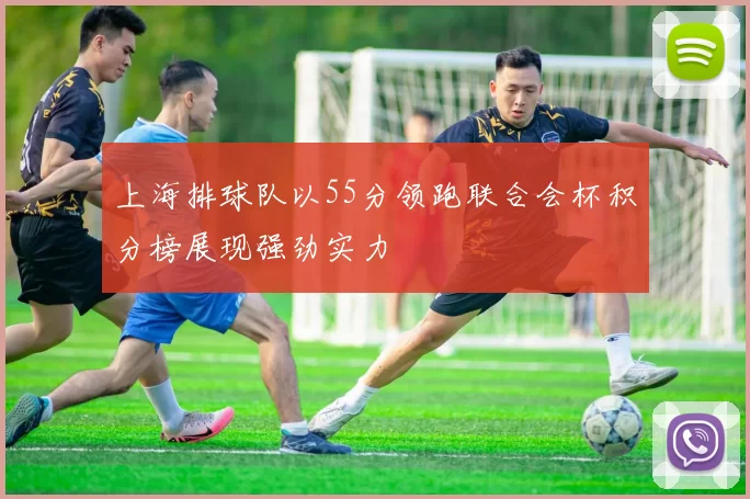 上海排球队以55分领跑联合会杯积分榜展现强劲实力