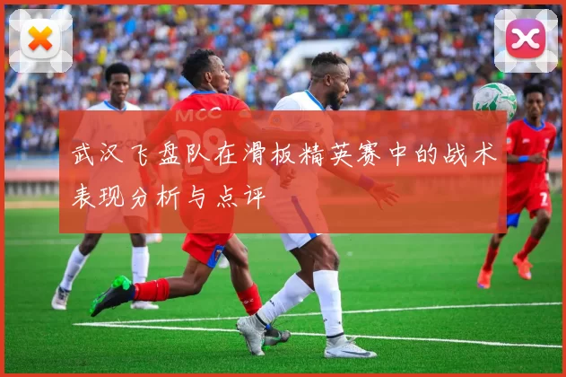 武汉飞盘队在滑板精英赛中的战术表现分析与点评