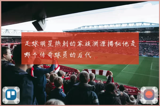 足球明星热刺的家族渊源揭秘他是哪个传奇球员的后代