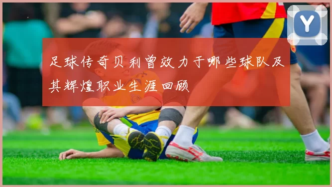 足球传奇贝利曾效力于哪些球队及其辉煌职业生涯回顾