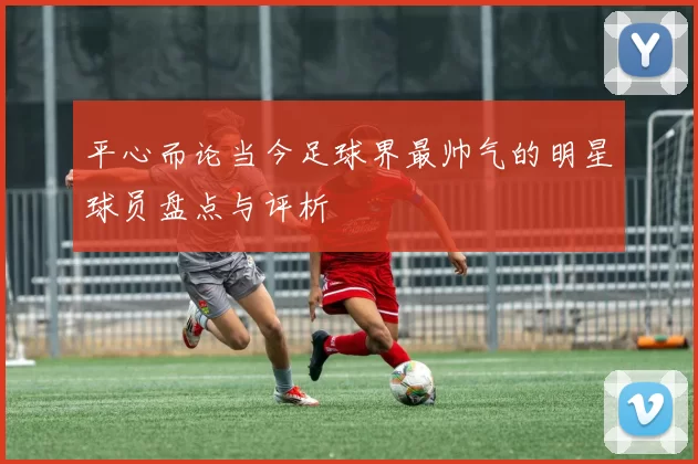 平心而论当今足球界最帅气的明星球员盘点与评析
