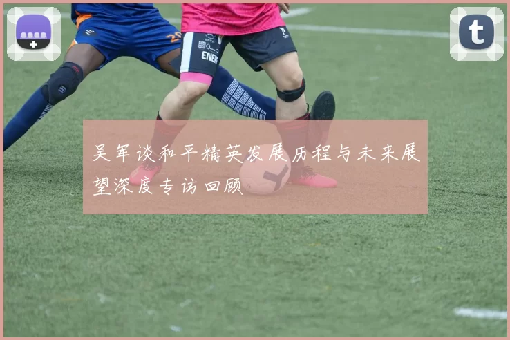 吴军谈和平精英发展历程与未来展望深度专访回顾