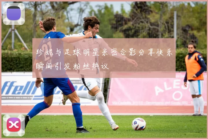 珍妮与足球明星亲密合影分享快乐瞬间引发粉丝热议