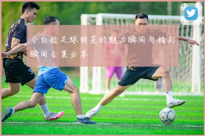 小白脸足球明星的魅力瞬间与精彩瞬间合集分享