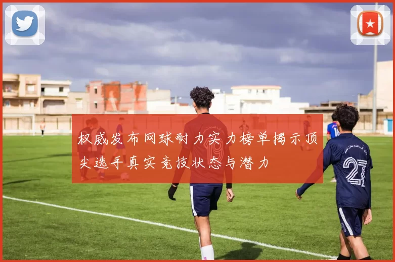 权威发布网球耐力实力榜单揭示顶尖选手真实竞技状态与潜力