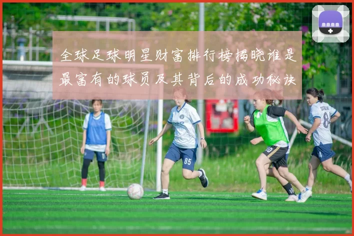 全球足球明星财富排行榜揭晓谁是最富有的球员及其背后的成功秘诀