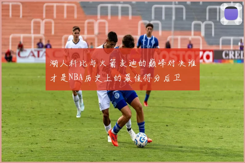 湖人科比与火箭麦迪的巅峰对决谁才是NBA历史上的最佳得分后卫