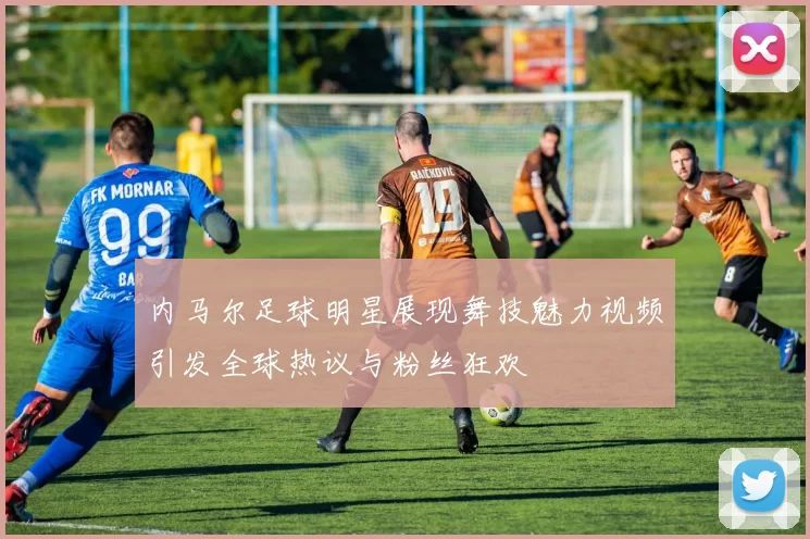 内马尔足球明星展现舞技魅力视频引发全球热议与粉丝狂欢