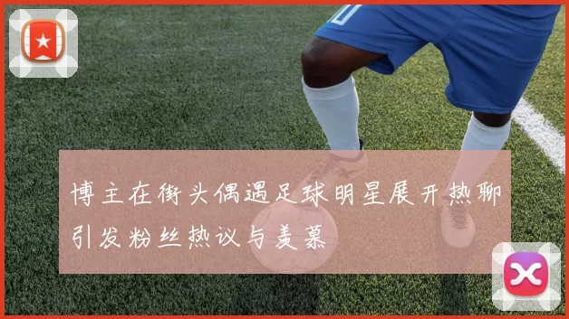 博主在街头偶遇足球明星展开热聊引发粉丝热议与羡慕