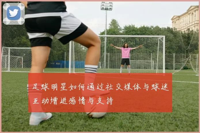 足球明星如何通过社交媒体与球迷互动增进感情与支持