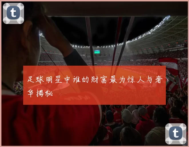 足球明星中谁的财富最为惊人与奢华揭秘