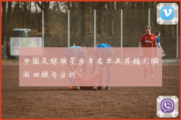中国足球明星历年名单及其精彩瞬间回顾与分析