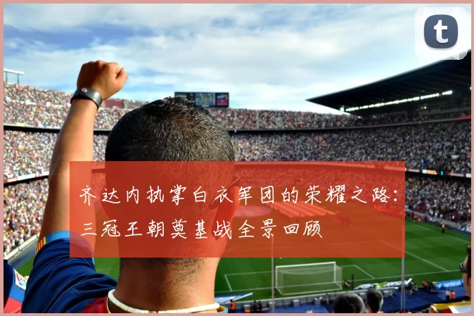 齐达内执掌白衣军团的荣耀之路：三冠王朝奠基战全景回顾