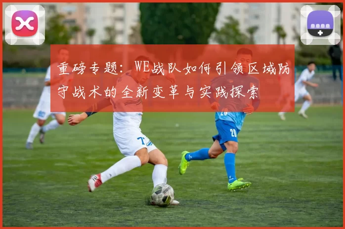 重磅专题：WE战队如何引领区域防守战术的全新变革与实践探索