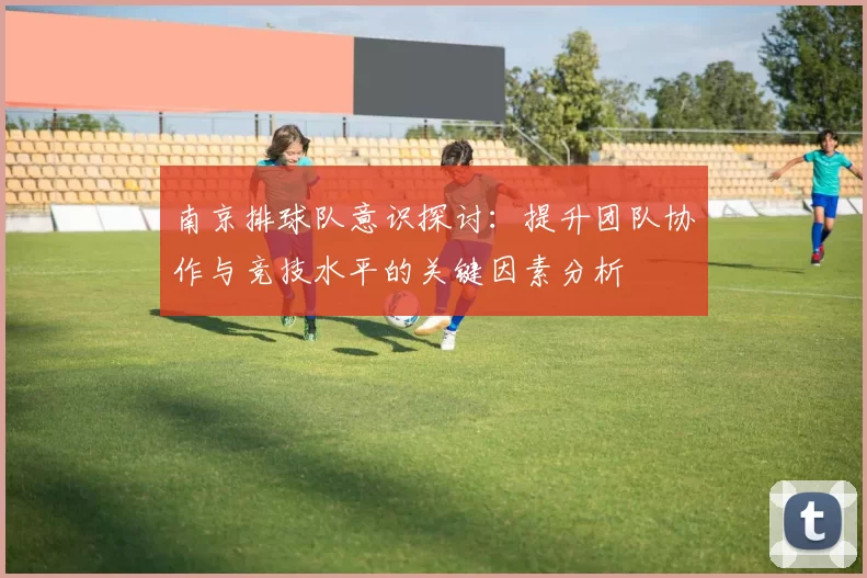 南京排球队意识探讨：提升团队协作与竞技水平的关键因素分析