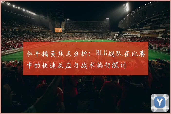 和平精英焦点分析：BLG战队在比赛中的快速反应与战术执行探讨