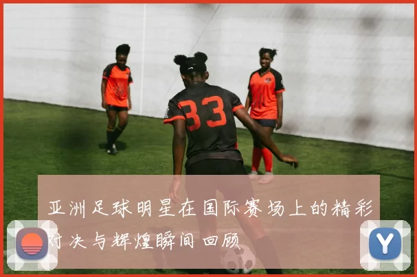 亚洲足球明星在国际赛场上的精彩对决与辉煌瞬间回顾