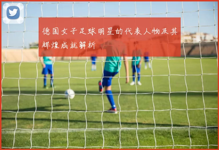 德国女子足球明星的代表人物及其辉煌成就解析