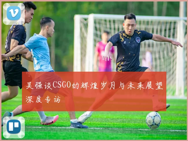 吴强谈CSGO的辉煌岁月与未来展望深度专访